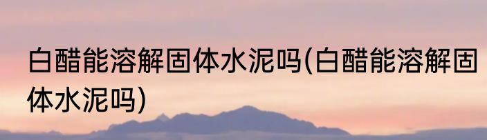 白醋能溶解固体水泥吗(白醋能溶解固体水泥吗)