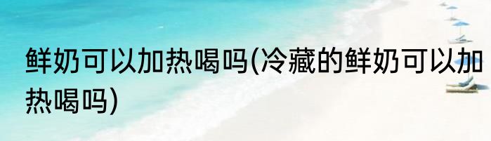 鲜奶可以加热喝吗(冷藏的鲜奶可以加热喝吗)