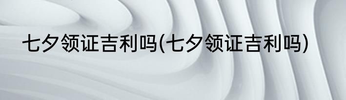 七夕领证吉利吗(七夕领证吉利吗)