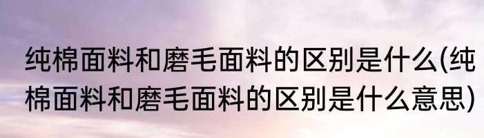 纯棉面料和磨毛面料的区别是什么(纯棉面料和磨毛面料的区别是什么意思)