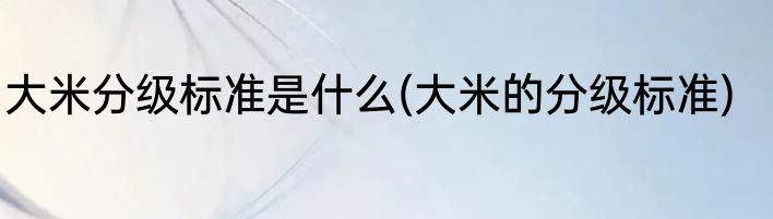 大米分级标准是什么(大米的分级标准)