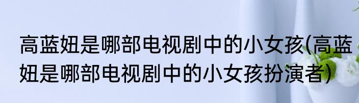 高蓝妞是哪部电视剧中的小女孩(高蓝妞是哪部电视剧中的小女孩扮演者)