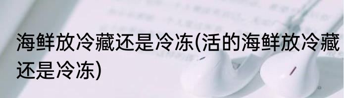 海鲜放冷藏还是冷冻(活的海鲜放冷藏还是冷冻)