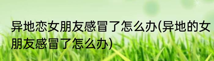 异地恋女朋友感冒了怎么办(异地的女朋友感冒了怎么办)