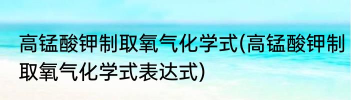 高锰酸钾制取氧气化学式(高锰酸钾制取氧气化学式表达式)