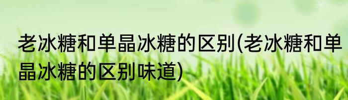 老冰糖和单晶冰糖的区别(老冰糖和单晶冰糖的区别味道)