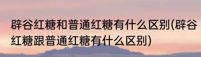 辟谷红糖和普通红糖有什么区别(辟谷红糖跟普通红糖有什么区别)
