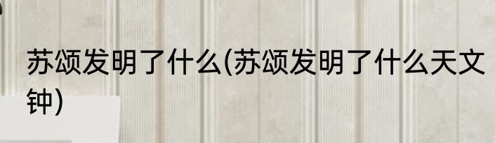 苏颂发明了什么(苏颂发明了什么天文钟)