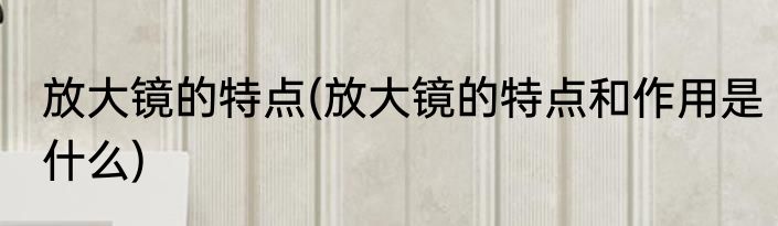 放大镜的特点(放大镜的特点和作用是什么)