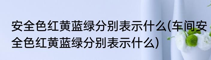 安全色红黄蓝绿分别表示什么(车间安全色红黄蓝绿分别表示什么)