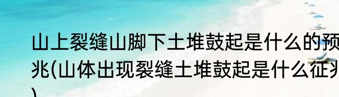 山上裂缝山脚下土堆鼓起是什么的预兆(山体出现裂缝土堆鼓起是什么征兆)