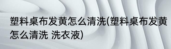 塑料桌布发黄怎么清洗(塑料桌布发黄怎么清洗 洗衣液)