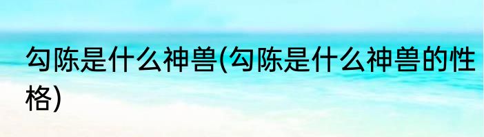 勾陈是什么神兽(勾陈是什么神兽的性格)