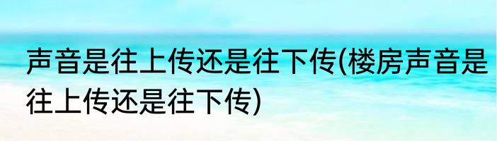 声音是往上传还是往下传(楼房声音是往上传还是往下传)