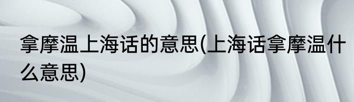 拿摩温上海话的意思(上海话拿摩温什么意思)