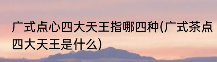 广式点心四大天王指哪四种(广式茶点四大天王是什么)