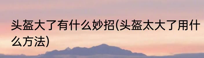 头盔大了有什么妙招(头盔太大了用什么方法)