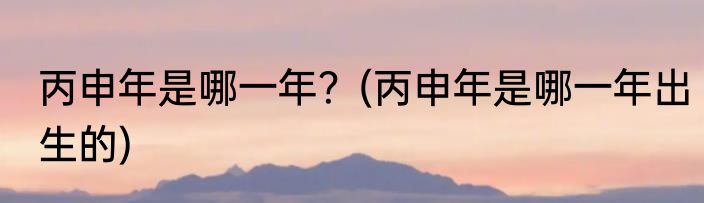 丙申年是哪一年？(丙申年是哪一年出生的)