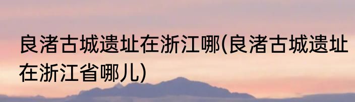 良渚古城遗址在浙江哪(良渚古城遗址在浙江省哪儿)