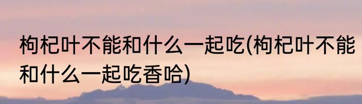 枸杞叶不能和什么一起吃(枸杞叶不能和什么一起吃香哈)