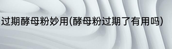 过期酵母粉妙用(酵母粉过期了有用吗)