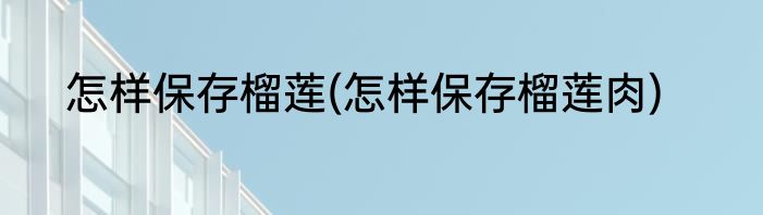 怎样保存榴莲(怎样保存榴莲肉)