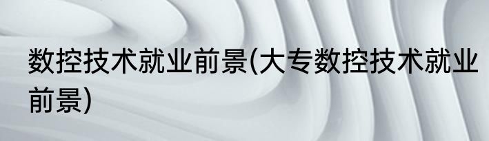 数控技术就业前景(大专数控技术就业前景)