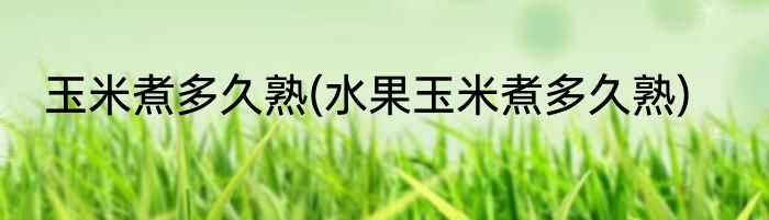 玉米煮多久熟(水果玉米煮多久熟)