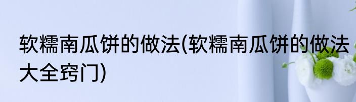 软糯南瓜饼的做法(软糯南瓜饼的做法大全窍门)