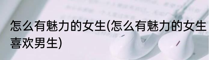 怎么有魅力的女生(怎么有魅力的女生喜欢男生)