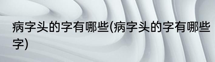 病字头的字有哪些(病字头的字有哪些字)