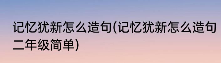记忆犹新怎么造句(记忆犹新怎么造句二年级简单)