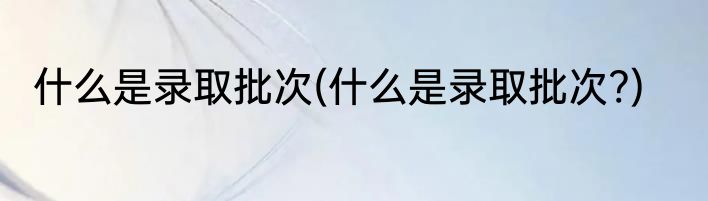 什么是录取批次(什么是录取批次?)