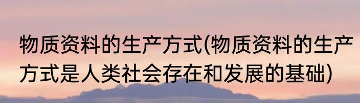 物质资料的生产方式(物质资料的生产方式是人类社会存在和发展的基础)