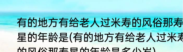 有的地方有给老人过米寿的风俗那寿星的年龄是(有的地方有给老人过米寿的风俗那寿星的年龄是多少岁)