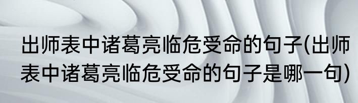 出师表中诸葛亮临危受命的句子(出师表中诸葛亮临危受命的句子是哪一句)