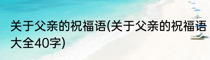 关于父亲的祝福语(关于父亲的祝福语大全40字)