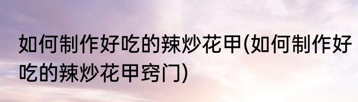 如何制作好吃的辣炒花甲(如何制作好吃的辣炒花甲窍门)