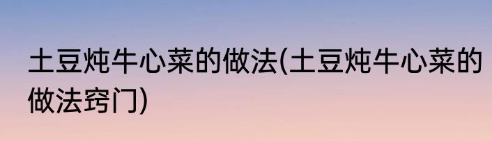 土豆炖牛心菜的做法(土豆炖牛心菜的做法窍门)
