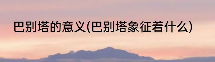 巴别塔的意义(巴别塔象征着什么)