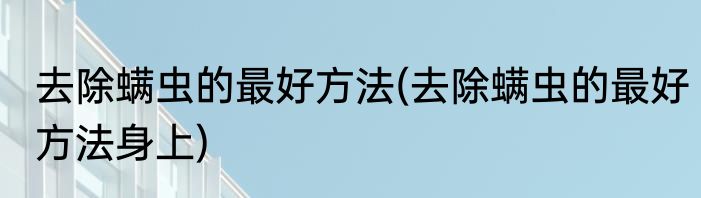 去除螨虫的最好方法(去除螨虫的最好方法身上)