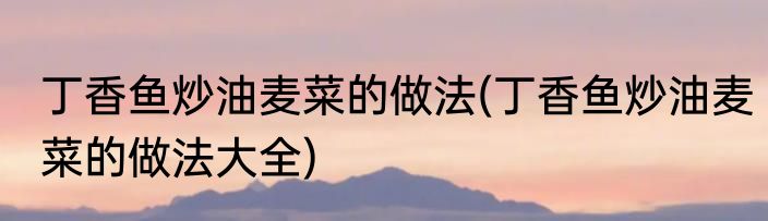 丁香鱼炒油麦菜的做法(丁香鱼炒油麦菜的做法大全)