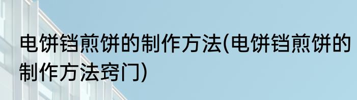 电饼铛煎饼的制作方法(电饼铛煎饼的制作方法窍门)