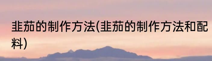 韭茄的制作方法(韭茄的制作方法和配料)