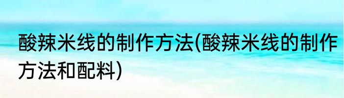 酸辣米线的制作方法(酸辣米线的制作方法和配料)
