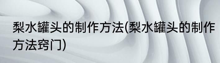 梨水罐头的制作方法(梨水罐头的制作方法窍门)