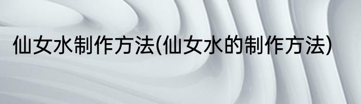 仙女水制作方法(仙女水的制作方法)