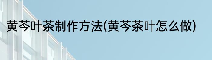 黄芩叶茶制作方法(黄芩茶叶怎么做)