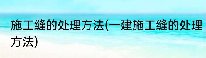 施工缝的处理方法(一建施工缝的处理方法)