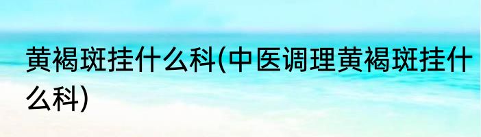 黄褐斑挂什么科(中医调理黄褐斑挂什么科)